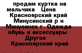 продам куртка на мальчика › Цена ­ 800 - Красноярский край, Минусинский р-н, Минусинск г. Одежда, обувь и аксессуары » Другое   . Красноярский край